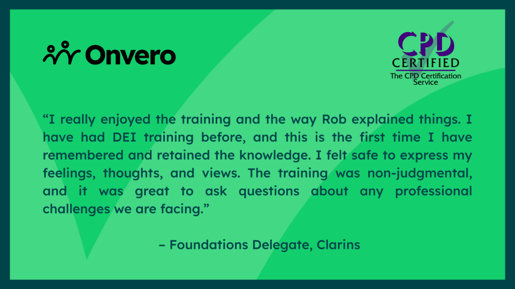 Testimonial graphic which reads "“I really enjoyed the training and the way Rob explained things. I have had DEI training before, and this is the first time I have remembered and retained the knowledge. I felt safe to express my feelings, thoughts, and views. The training was non-judgmental, and it was great to ask questions about any professional challenges we are facing.” – Foundations Delegate, Clarins"