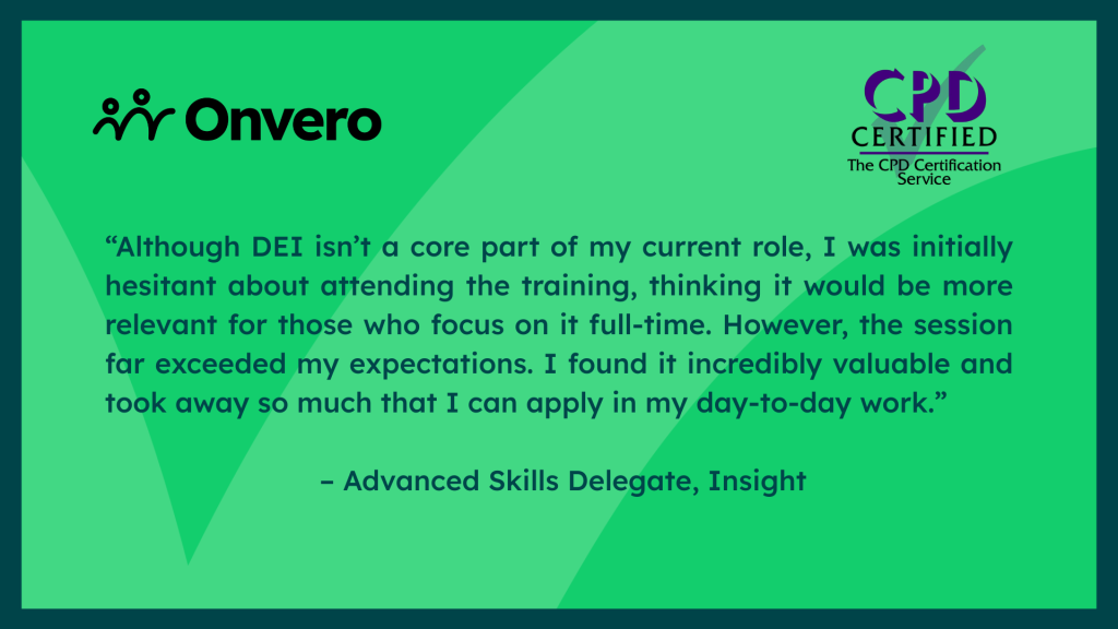 Testimonial graphic, which reads “Although DEI isn’t a core part of my current role, I was initially hesitant about attending the training, thinking it would be more relevant for those who focus on it full-time. However, the session far exceeded my expectations. I found it incredibly valuable and took away so much that I can apply in my day-to-day work.” – Advanced Skills Delegate, Insight